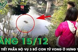Sáng 15/12: Nhân chứng bức xúc người dân không hỗ trợ vớt 3 bố con tử vong ở Hưng Yên vì sợ ảnh hưởng