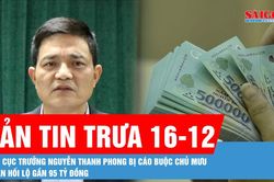 Bản tin trưa 16-12: Cựu Cục trưởng Nguyễn Thanh Phong bị cáo buộc chủ mưu nhận hối lộ gần 95 tỷ đồng
