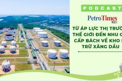 [PODCAST] Từ áp lực thị trường thế giới đến nhu cầu cấp bách về kho dự trữ xăng dầu