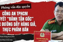 Phỏng vấn độc quyền: Công an TPHCM quyết 'đánh tận gốc' các đường dây hàng giả, thực phẩm bẩn