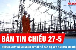 Bản tin chiều 27-5: Những ngày nắng nóng gay gắt ở Bắc bộ kéo dài đến khi nào?