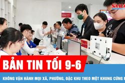 Bản tin tối 9-6: Không vận hành mọi xã, phường, đặc khu theo một khung cứng nhắc