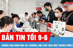 Bản tin tối 9-6: Không vận hành mọi xã, phường, đặc khu theo một khung cứng nhắc