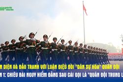 GÓC CHIẾU THẲNG: Nhận diện và đấu tranh với luận điệu đòi 'dân sự hóa' quân đội - Phần 1: Chiêu bài nguy hiểm đằng sau cái gọi là 'Quân đội trung lập'