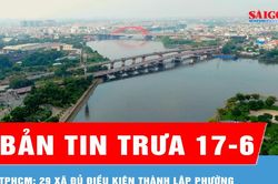 Bản tin trưa 17-6: TPHCM: 29 xã đủ điều kiện lên phường