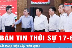 Bản tin thời sự 17-6: Đẩy mạnh phân cấp, phân quyền cùng phân bổ nguồn lực để địa phương hoạt động hiệu quả