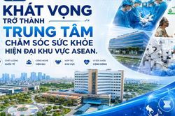 Kỳ 5: Khát vọng trở thành Trung tâm chăm sóc sức khỏe hiện đại khu vực ASEAN