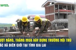 Vượt nắng, thắng mưa xây dựng trường nội trú các xã biên giới tại tỉnh Gia Lai