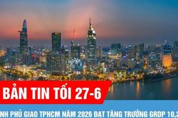 Bản tin tối ngày 27-6: Chính phủ giao TPHCM năm 2026 đạt tăng trưởng GRDP 10,2%