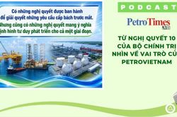 [PODCAST] Từ Nghị quyết 10 của Bộ Chính trị nhìn về vai trò của Petrovietnam