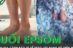 Rộ trào lưu đứng trên muối epsom để ngủ ngon và đẹp da, chuyên gia cảnh báo gì?