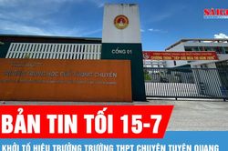 Bản tin tối 15-7: Khởi tố Hiệu trưởng Trường THPT Chuyên Tuyên Quang