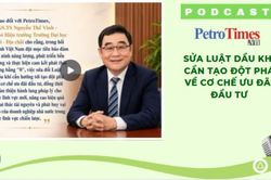 [PODCAST] Sửa Luật Dầu khí cần tạo đột phá về cơ chế ưu đãi đầu tư