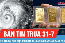 Bản tin trưa 31-7: Siêu bão Dolphin giật trên cấp 17; Giá vàng bật tăng sáng 31-7