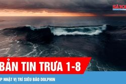 Bản tin trưa 1-8: Cập nhật vị trí siêu bão Dolphin