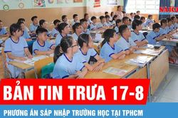 Bản tin trưa 17-8: TPHCM thống nhất hai mô hình sáp nhập trường học