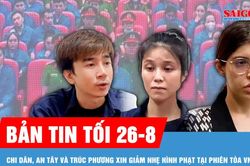 Bản tin tối 26-8: Chi Dân, An Tây và Trúc Phương nói lời sau cùng tại tòa