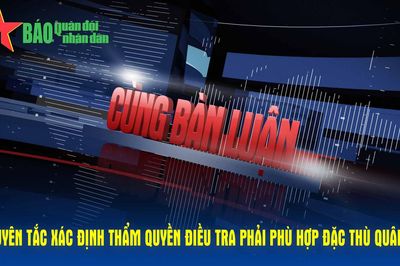 Cùng bàn luận: Nguyên tắc xác định thẩm quyền điều tra phải phù hợp đặc thù Quân đội