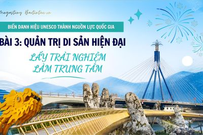 Biến danh hiệu UNESCO thành nguồn lực quốc gia - Bài 3: Quản trị di sản hiện đại, lấy trải nghiệm làm trung tâm