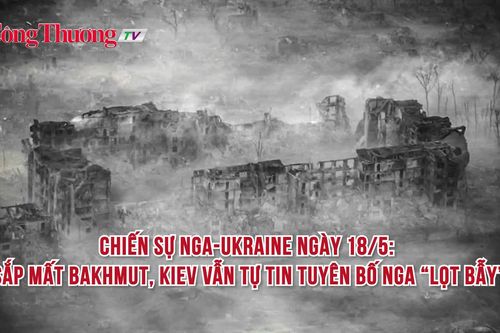 Chiến sự Nga-Ukraine ngày 18/5: Sắp mất Bakhmut, Kiev vẫn tự tin tuyên bố Nga 'lọt bẫy'