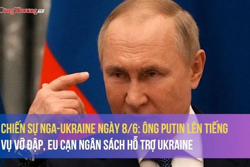 Chiến sự Nga-Ukraine ngày 8/6: Ông Putin lên tiếng vụ vỡ đập, EU cạn ngân sách hỗ trợ Ukraine