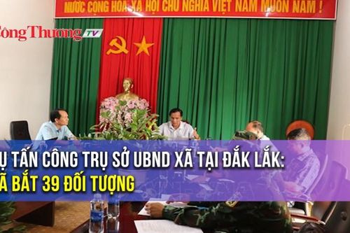 Vụ tấn công trụ sở UBND xã tại Đắk Lắk: Đã bắt giữ 39 đối tượng