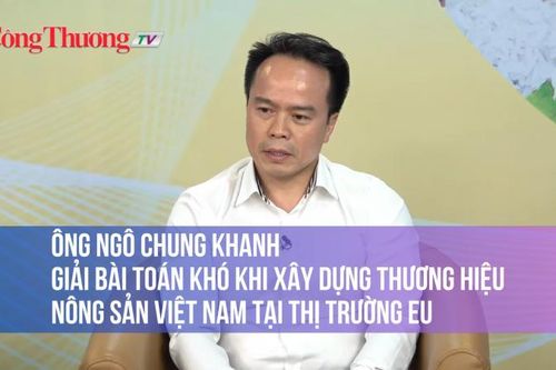 Ông Ngô Chung Khanh: Giải bài toán khó khi xây dựng thương hiệu nông sản Việt Nam tại thị trường EU