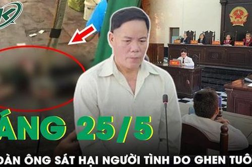 Sáng 25/5: Bản án thích đáng cho kẻ cuồng ghen, sát hại người tình