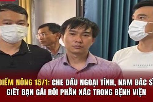 Điểm nóng 15/1: Che giấu ngoại tình, nam bác sĩ giết bạn gái rồi phân xác trong bệnh viện