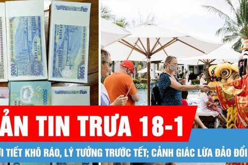 Bản tin trưa 18-1: Thời tiết khô ráo, lý tưởng trước tết; Cảnh giác thủ đoạn lừa đảo đổi tiền dịp tết