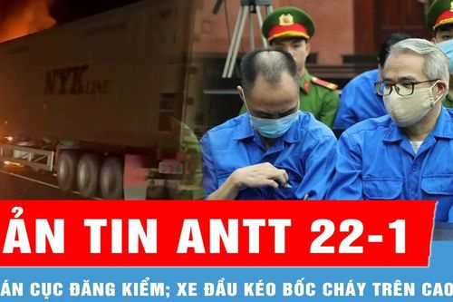 Bản tin ANTT 22-1: Vụ án Cục Đăng kiểm; Xe đầu kéo bốc cháy gây ùn ứ kéo dài trên cao tốc