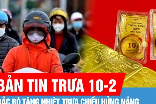 Bản tin trưa 10-2: Bắc bộ tăng nhiệt, trưa chiều hửng nắng; Giá vàng tiếp tục tăng mạnh ngày đầu tuần