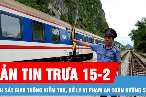 Bản tin trưa 15-2: Cảnh sát giao thông kiểm tra, xử lý vi phạm an toàn đường sắt