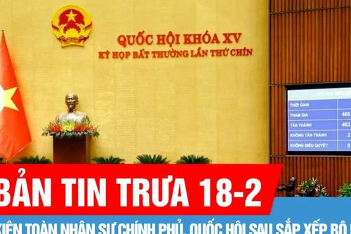 Bản tin trưa 18-2: Kiện toàn nhân sự Chính phủ, Quốc hội sau sắp xếp bộ máy; Lâm Đồng thành lập 6 sở trực thuộc