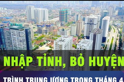 18 GIỜ HÔM NAY: Trình phương án sáp nhập tỉnh, bỏ huyện đầu tháng 4