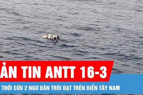 Bản tin ANTT 16-3: Kịp thời cứu 2 ngư dân trôi dạt trên biển Tây Nam