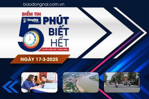 Điểm tin '5 phút biết hết' sáng 17-3: Đồng Nai kiến nghị đưa 4 dự án ra khỏi danh mục công trình, dự án trọng điểm