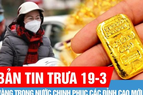 Bản tin trưa 19-3: Vàng trong nước chinh phục các đỉnh cao mới