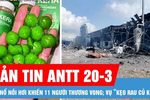 Bản tin ANTT 20-3: Vụ nổ nồi hơi khiến 11 người thương vong; Vụ 'Kẹo rau củ kera'