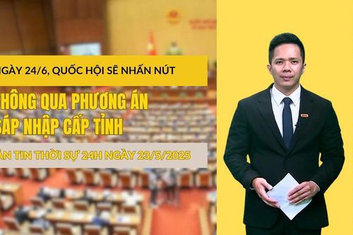Thời sự 24h ngày 23/5/2025: Ngày 24/6, Quốc hội sẽ nhấn nút thông qua phương án sáp nhập cấp tỉnh
