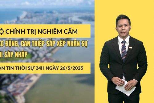 Thời sự 24h ngày 26/5/2025: Bộ Chính trị nghiêm cấm tác động, can thiệp sắp xếp nhân sự khi sáp nhập