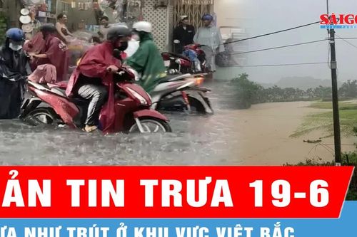 Bản tin trưa 19-6: Mưa như trút ở khu vực Việt Bắc
