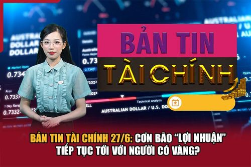 Bản tin Tài chính 27/6: Cơn bão 'lợi nhuận' tiếp tục tới với người có vàng?