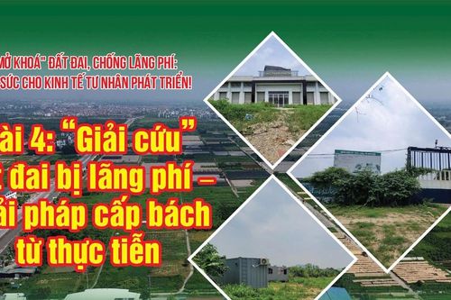 Bài 4: 'Giải cứu' đất đai bị lãng phí – Giải pháp cấp bách từ thực tiễn