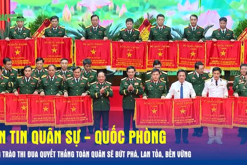 Bản tin Quân sự - Quốc phòng: Phong trào Thi đua Quyết thắng toàn quân sẽ bứt phá, lan tỏa, bền vững