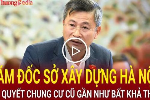 Giám đốc Sở Xây dựng Hà Nội: Giải quyết chung cư cũ gần như bất khả thi