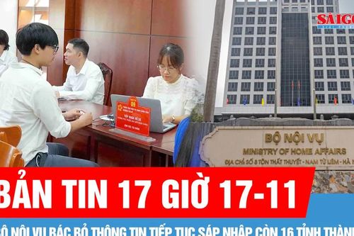 Bản tin 17 giờ 17-11: Bộ Nội vụ bác bỏ thông tin tiếp tục sáp nhập còn 16 tỉnh thành