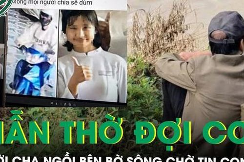 Rơi nước mắt cảnh người cha thẫn thờ ngồi bên bờ sông ngóng chờ tin con gái mất tích suốt một tuần
