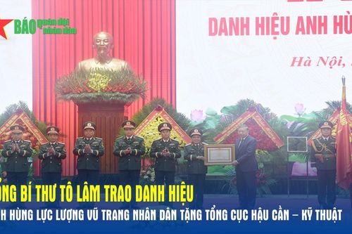 Tổng Bí thư Tô Lâm trao danh hiệu Anh hùng Lực lượng vũ trang nhân dân tặng Tổng cục Hậu cần – Kỹ thuật