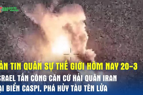 Bản tin quân sự thế giới hôm nay (20-3): Israel tấn công căn cứ Hải quân Iran tại Biển Caspi